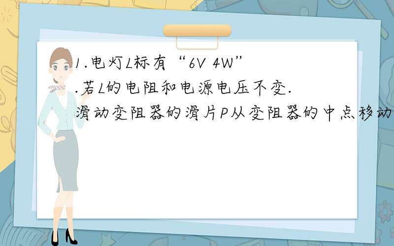 1.电灯L标有“6V 4W”.若L的电阻和电源电压不变.滑动变阻器的滑片P从变阻器的中点移动到最大阻值端时.电压表前后两