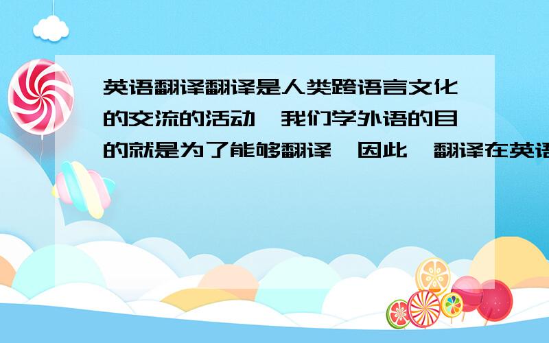 英语翻译翻译是人类跨语言文化的交流的活动,我们学外语的目的就是为了能够翻译,因此,翻译在英语中充当了很重要的角色.