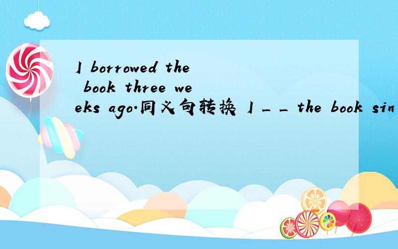 I borrowed the book three weeks ago.同义句转换 I _ _ the book sin