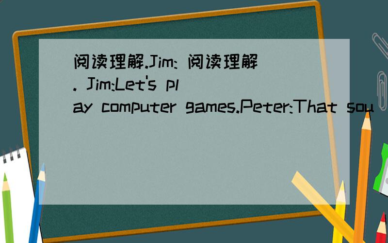 阅读理解.Jim: 阅读理解. Jim:Let's play computer games.Peter:That sou