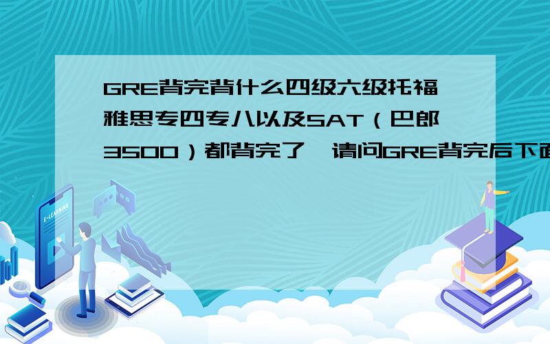 GRE背完背什么四级六级托福雅思专四专八以及SAT（巴郎3500）都背完了,请问GRE背完后下面背什么好?我15岁,将出