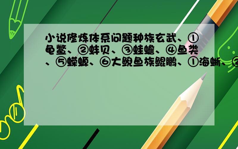 小说修炼体系问题种族玄武、①龟鳖、②蚌贝、③蛙蟾、④鱼类、⑤蝾螈、⑥大鲵鱼族鲲鹏、①海蜥、②海兽、③海怪、④海虫、⑤海灵