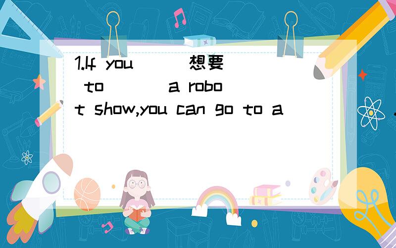 1.If you ( )想要 to ( ) a robot show,you can go to a ( ) ( ).