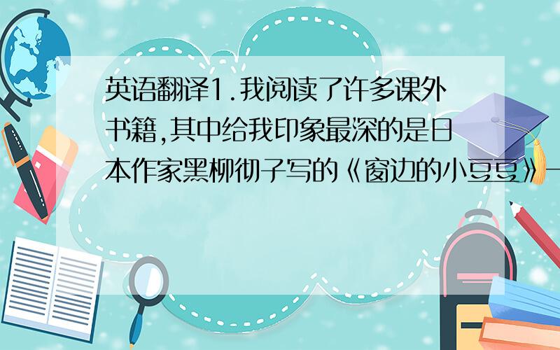 英语翻译1.我阅读了许多课外书籍,其中给我印象最深的是日本作家黑柳彻子写的《窗边的小豆豆》一书.这本书讲述了这位作家小时