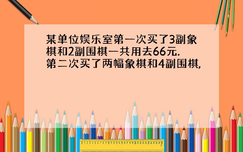 某单位娱乐室第一次买了3副象棋和2副围棋一共用去66元.第二次买了两幅象棋和4副围棋,