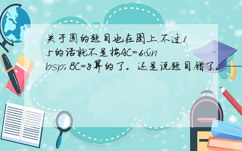 关于圆的题目也在图上.不过1.5的话就不是按AC=6 BC=8算的了。还是说题目错了。——————