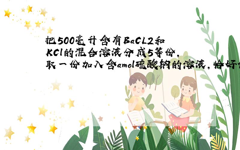 把500毫升含有BaCL2和KCl的混合溶液分成5等份,取一份加入含amol硫酸钠的溶液,恰好使钡离子完全沉淀,另一份加