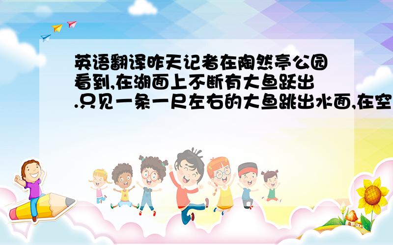 英语翻译昨天记者在陶然亭公园看到,在湖面上不断有大鱼跃出.只见一条一尺左右的大鱼跳出水面,在空中翻腾了一下,竟然跃出半米