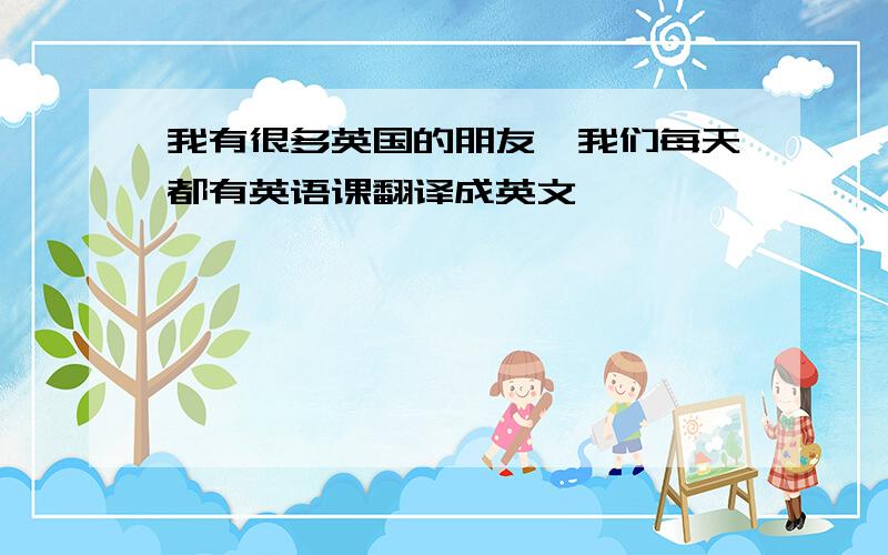 我有很多英国的朋友,我们每天都有英语课翻译成英文