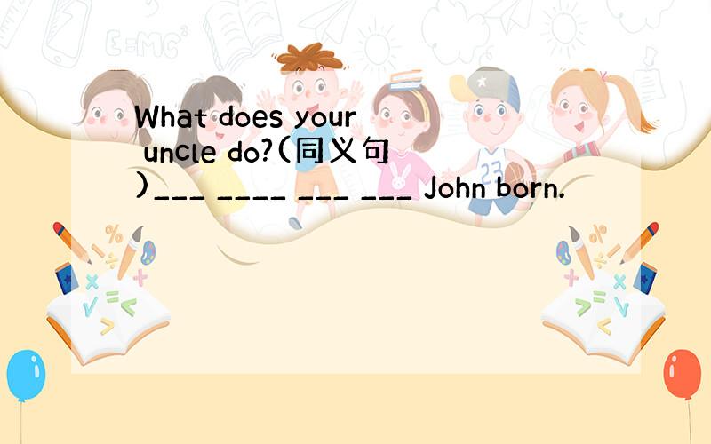 What does your uncle do?(同义句)___ ____ ___ ___ John born.