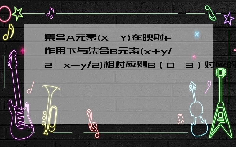 集合A元素(X,Y)在映射f作用下与集合B元素(x+y/2,x-y/2)相对应则B（0,3）对应的A元素是（3,-3）怎