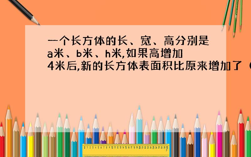 一个长方体的长、宽、高分别是a米、b米、h米,如果高增加4米后,新的长方体表面积比原来增加了（）平方米.