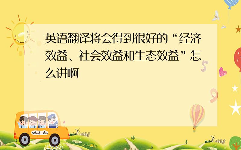 英语翻译将会得到很好的“经济效益、社会效益和生态效益”怎么讲啊