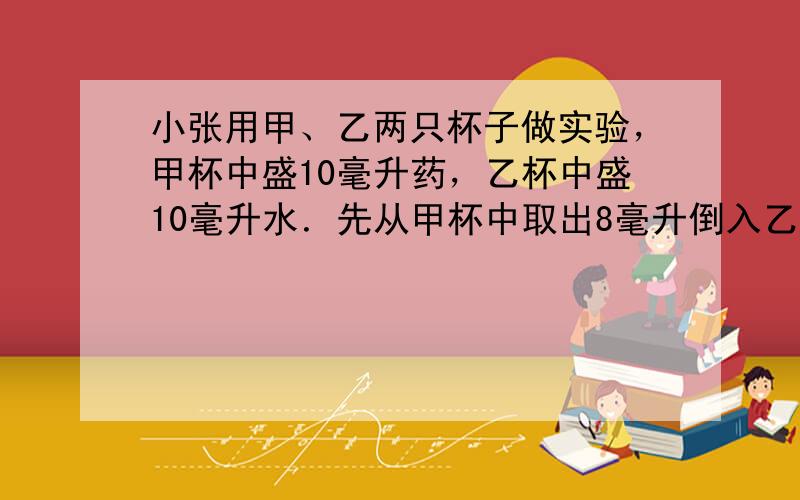 小张用甲、乙两只杯子做实验，甲杯中盛10毫升药，乙杯中盛10毫升水．先从甲杯中取出8毫升倒入乙杯中，并在搅拌均匀后取出8