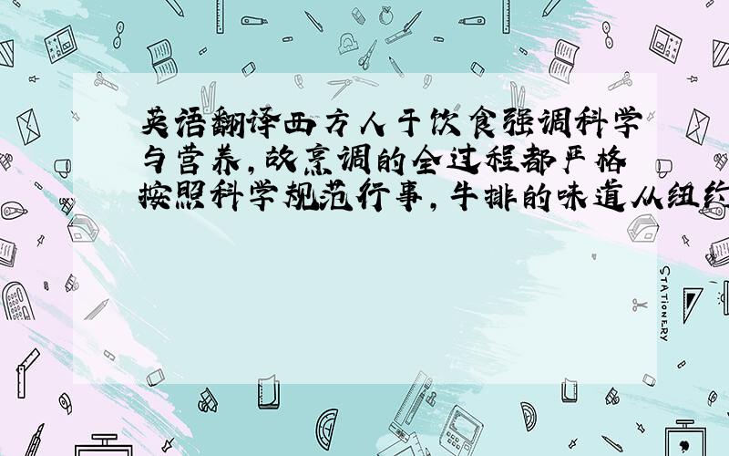 英语翻译西方人于饮食强调科学与营养,故烹调的全过程都严格按照科学规范行事,牛排的味道从纽约到旧金山毫无二致,牛排的配菜也