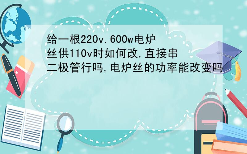 给一根220v.600w电炉丝供110v时如何改,直接串二极管行吗,电炉丝的功率能改变吗