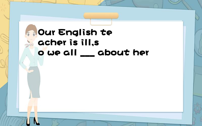 Our English teacher is ill,so we all ___ about her