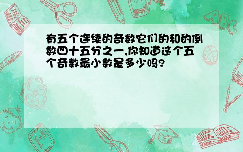 有五个连续的奇数它们的和的倒数四十五分之一,你知道这个五个奇数最小数是多少吗?