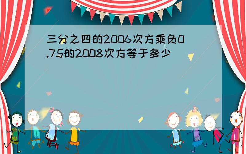 三分之四的2006次方乘负0.75的2008次方等于多少