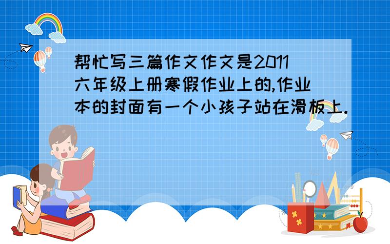 帮忙写三篇作文作文是2011六年级上册寒假作业上的,作业本的封面有一个小孩子站在滑板上.