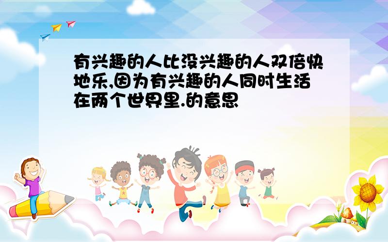 有兴趣的人比没兴趣的人双倍快地乐,因为有兴趣的人同时生活在两个世界里.的意思