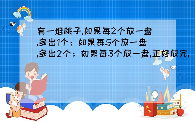 有一堆桃子,如果每2个放一盘,多出1个；如果每5个放一盘,多出2个；如果每3个放一盘,正好放完,