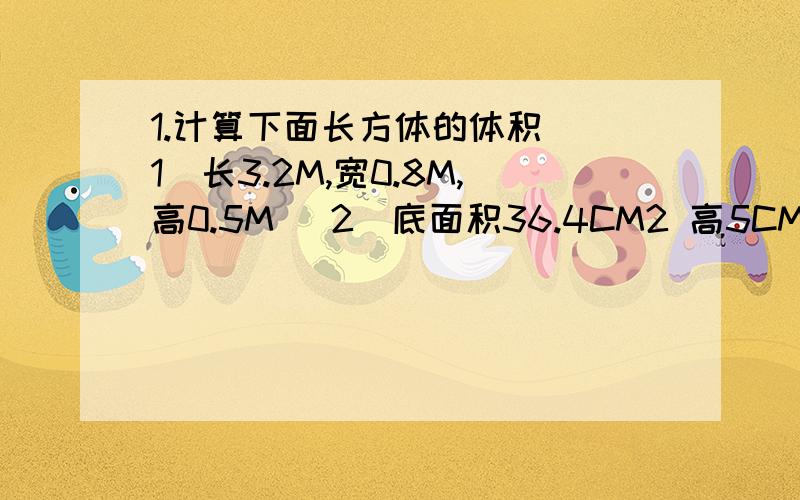 1.计算下面长方体的体积 (1)长3.2M,宽0.8M,高0.5M (2)底面积36.4CM2 高5CM 2,计算下面正