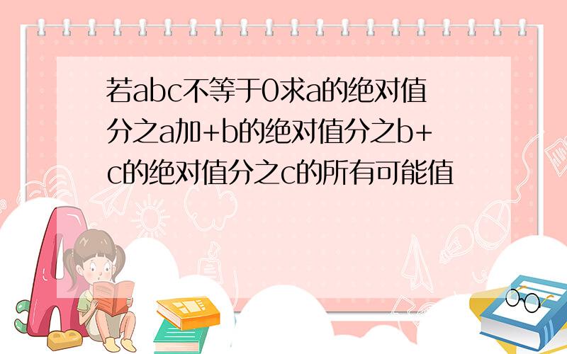 若abc不等于0求a的绝对值分之a加+b的绝对值分之b+c的绝对值分之c的所有可能值