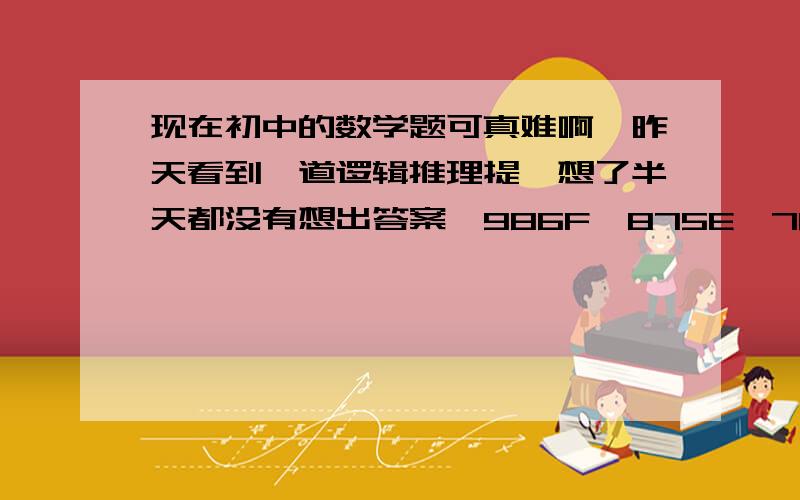 现在初中的数学题可真难啊,昨天看到一道逻辑推理提,想了半天都没有想出答案,986F、875E、764D、653C、___