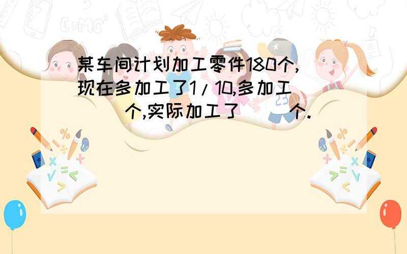 某车间计划加工零件180个,现在多加工了1/10,多加工( )个,实际加工了( )个.