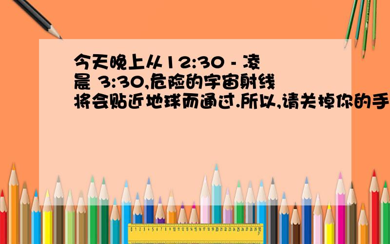 今天晚上从12:30 - 凌晨 3:30,危险的宇宙射线将会贴近地球而通过.所以,请关掉你的手机