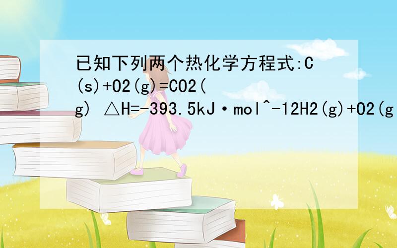 已知下列两个热化学方程式:C(s)+O2(g)=CO2(g) △H=-393.5kJ·mol^-12H2(g)+O2(g