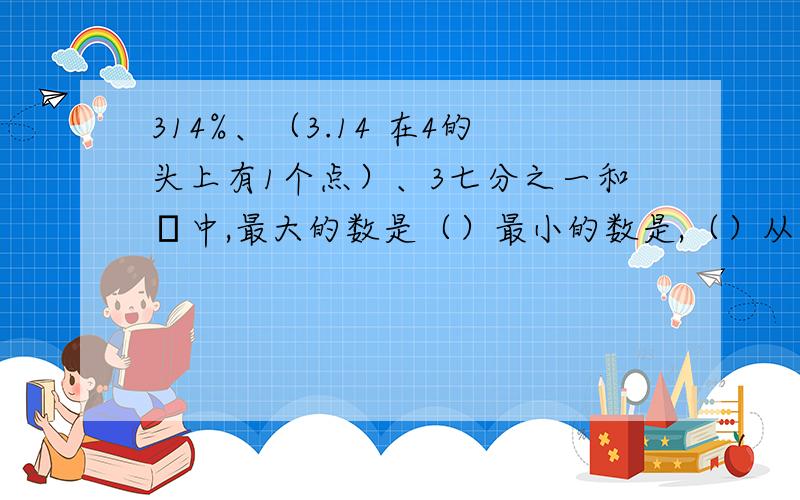 314%、（3.14 在4的头上有1个点）、3七分之一和π中,最大的数是（）最小的数是,（）从大到小排列是?