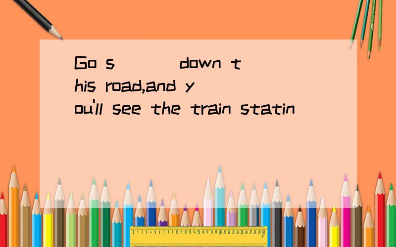 Go s＿＿＿ down this road,and you'll see the train statin