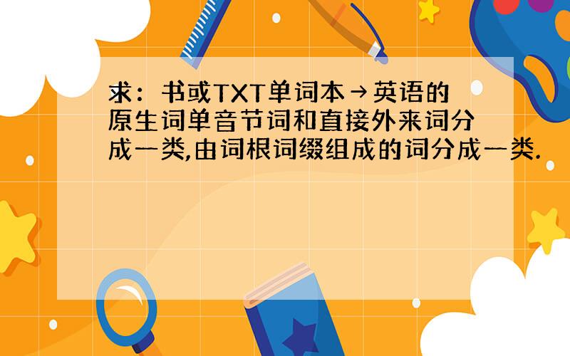 求：书或TXT单词本→英语的原生词单音节词和直接外来词分成一类,由词根词缀组成的词分成一类.