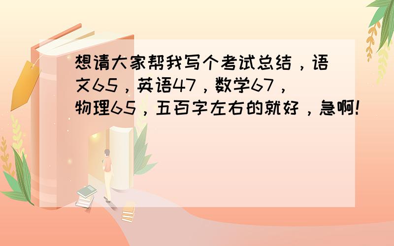 想请大家帮我写个考试总结，语文65，英语47，数学67，物理65，五百字左右的就好，急啊！