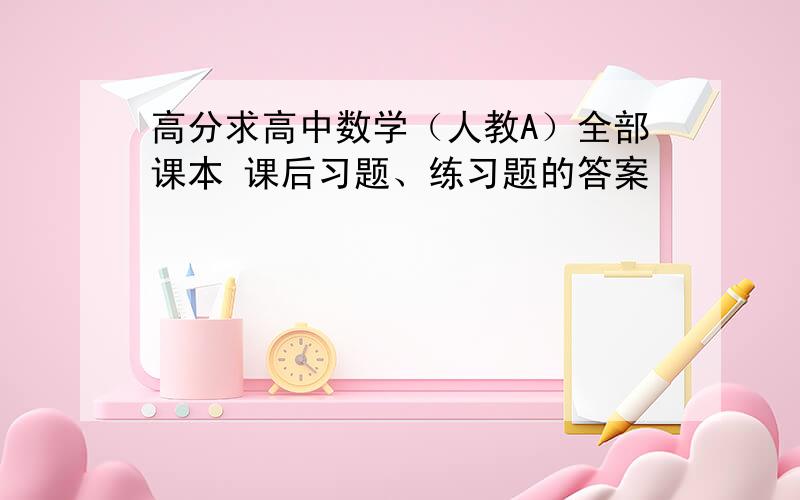 高分求高中数学（人教A）全部课本 课后习题、练习题的答案