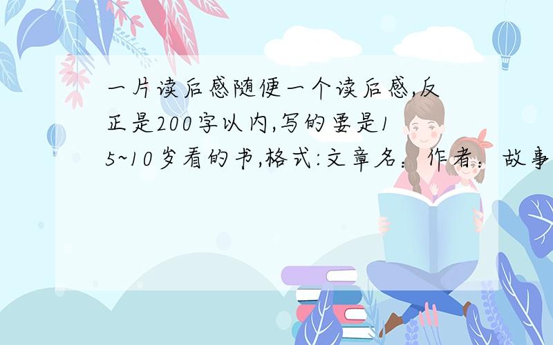 一片读后感随便一个读后感,反正是200字以内,写的要是15~10岁看的书,格式:文章名：作者：故事（文章）大意：推荐理由