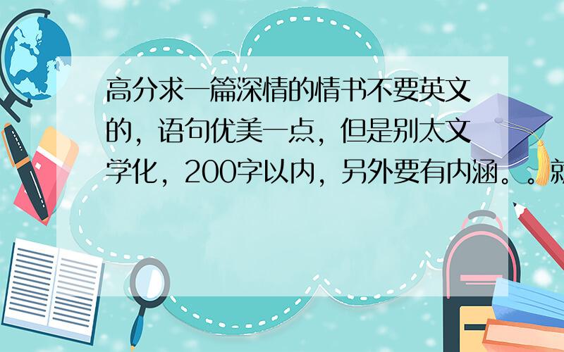 高分求一篇深情的情书不要英文的，语句优美一点，但是别太文学化，200字以内，另外要有内涵。。就这要求，要原创啊。。抄袭一