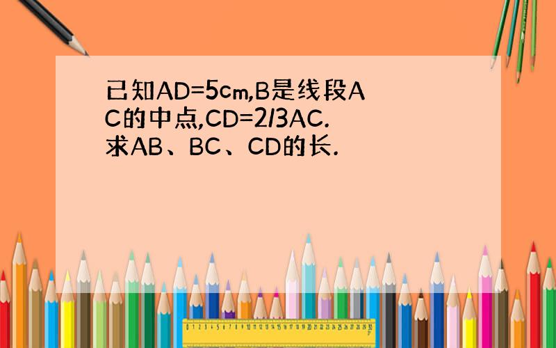 已知AD=5cm,B是线段AC的中点,CD=2/3AC.求AB、BC、CD的长.