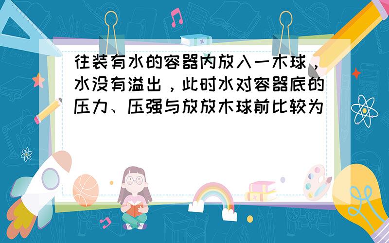 往装有水的容器内放入一木球，水没有溢出，此时水对容器底的压力、压强与放放木球前比较为（　　）