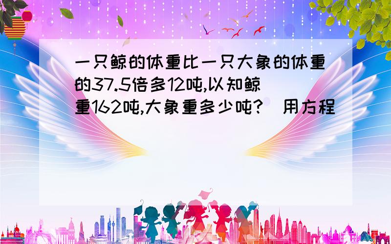 一只鲸的体重比一只大象的体重的37.5倍多12吨,以知鲸重162吨,大象重多少吨?（用方程）