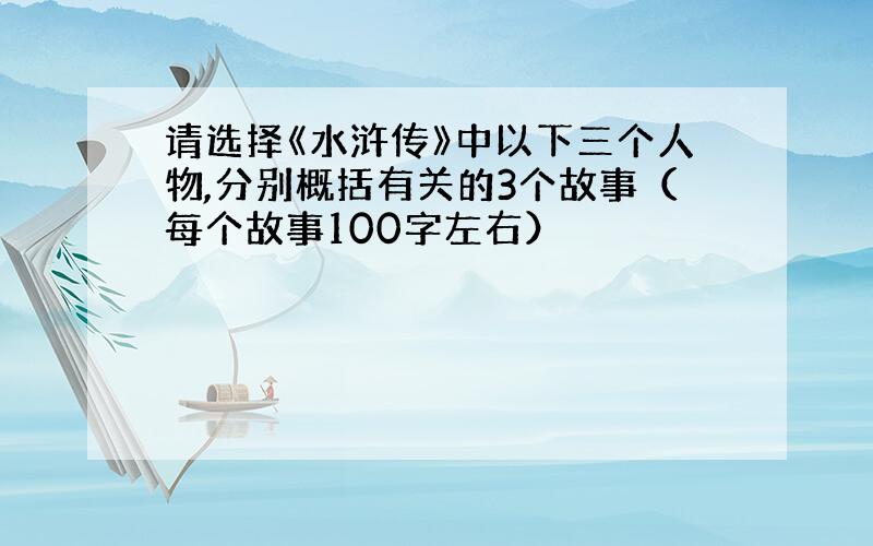 请选择《水浒传》中以下三个人物,分别概括有关的3个故事（每个故事100字左右）