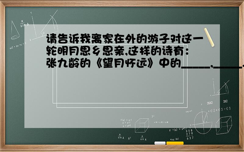 请告诉我离家在外的游子对这一轮明月思乡思亲,这样的诗有：张九龄的《望月怀远》中的_____,_____.