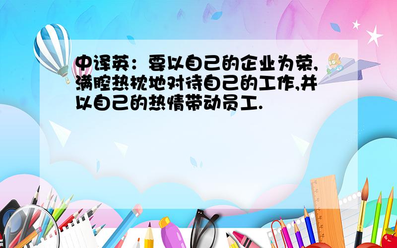 中译英：要以自己的企业为荣,满腔热枕地对待自己的工作,并以自己的热情带动员工.