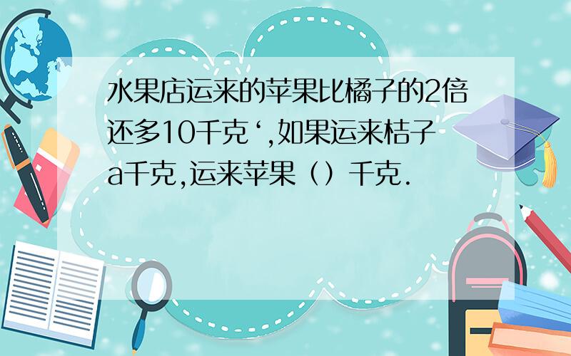 水果店运来的苹果比橘子的2倍还多10千克‘,如果运来桔子a千克,运来苹果（）千克.