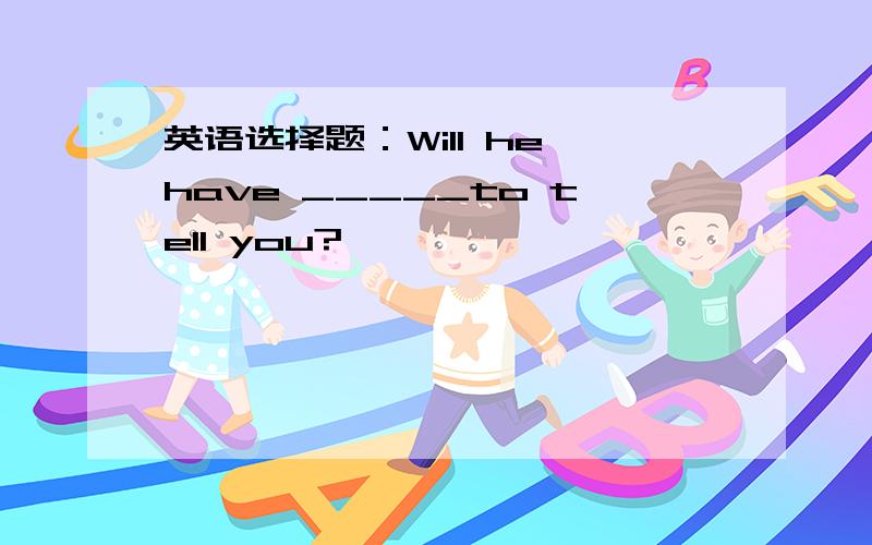 英语选择题：Will he have _____to tell you?