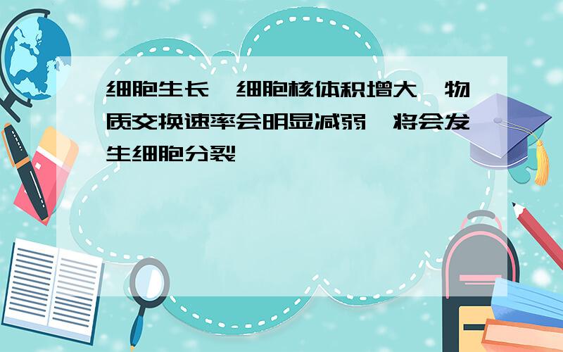 细胞生长,细胞核体积增大,物质交换速率会明显减弱,将会发生细胞分裂