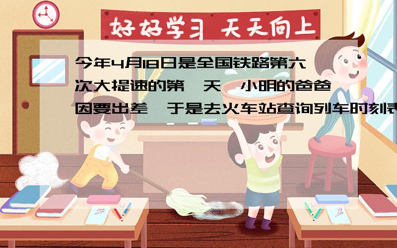 今年4月18日是全国铁路第六次大提速的第一天,小明的爸爸因要出差,于是去火车站查询列车时刻表,下面是最新时刻表