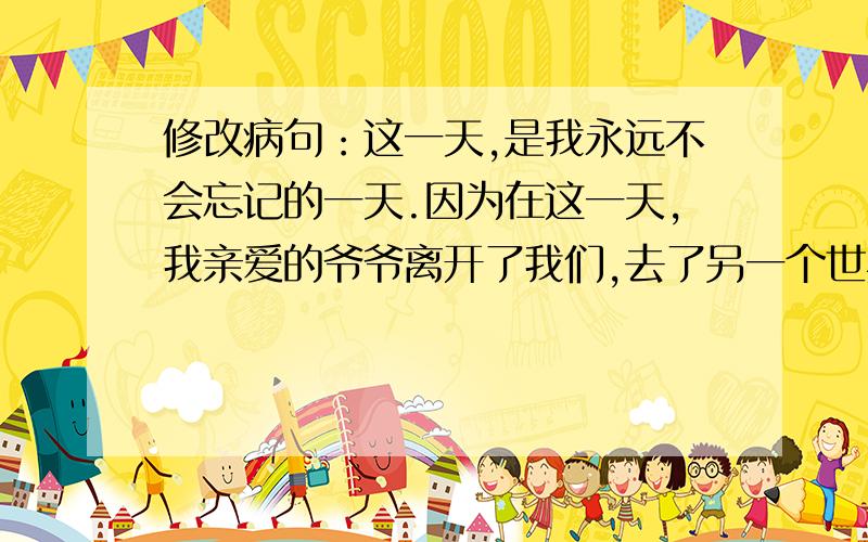 修改病句：这一天,是我永远不会忘记的一天.因为在这一天,我亲爱的爷爷离开了我们,去了另一个世界.